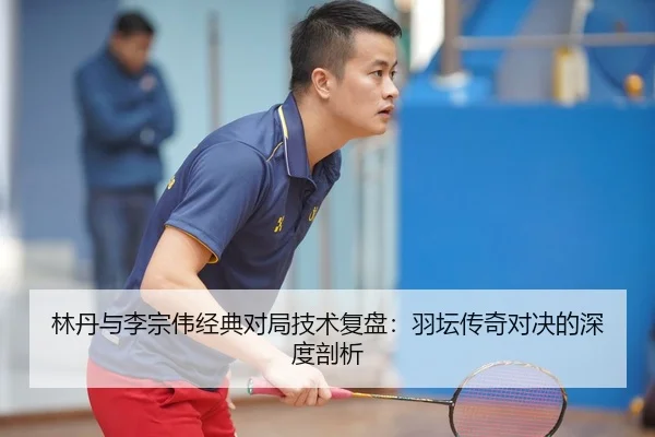 林丹与李宗伟经典对局技术复盘：羽坛传奇对决的深度剖析